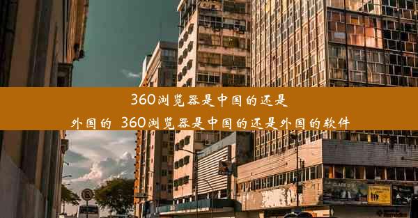 360浏览器是中国的还是外国的_360浏览器是中国的还是外国的软件