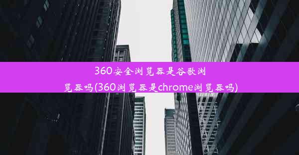 360安全浏览器是谷歌浏览器吗(360浏览器是chrome浏览器吗)