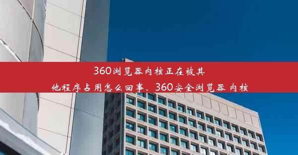 360浏览器内核正在被其他程序占用怎么回事、360安全浏览器 内核