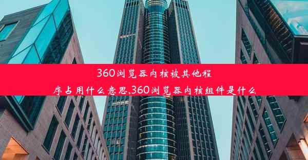 360浏览器内核被其他程序占用什么意思,360浏览器内核组件是什么