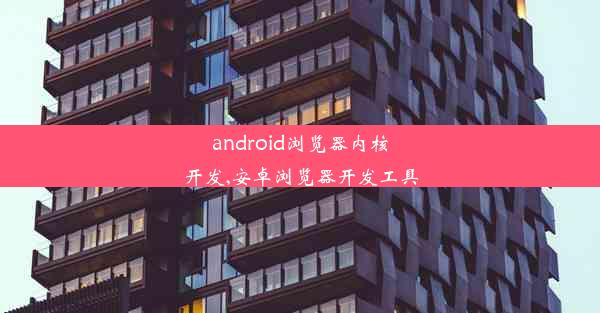 android浏览器内核开发,安卓浏览器开发工具