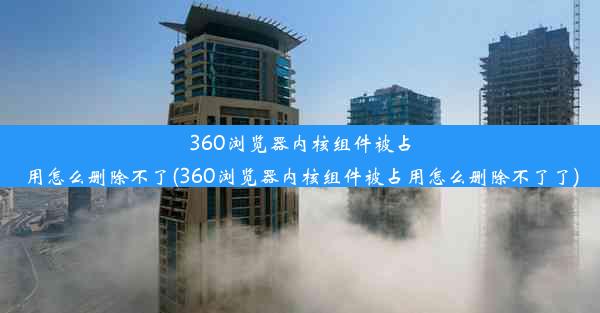 360浏览器内核组件被占用怎么删除不了(360浏览器内核组件被占用怎么删除不了了)