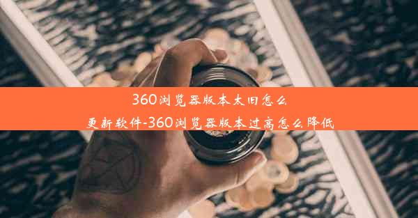 360浏览器版本太旧怎么更新软件-360浏览器版本过高怎么降低