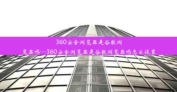 360安全浏览器是谷歌浏览器吗—360安全浏览器是谷歌浏览器吗怎么设置