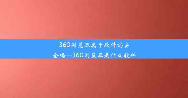 360浏览器属于软件吗安全吗—360浏览器是什么软件