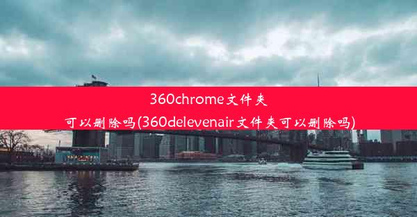 360chrome文件夹可以删除吗(360delevenair文件夹可以删除吗)