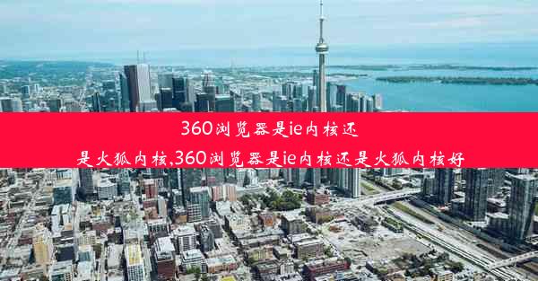 360浏览器是ie内核还是火狐内核,360浏览器是ie内核还是火狐内核好