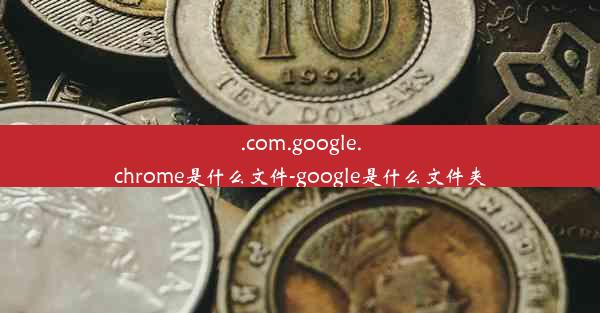 .com.google.chrome是什么文件-google是什么文件夹