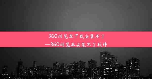 360浏览器下载安装不了—360浏览器安装不了软件