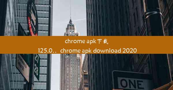 chrome apk下载 125.0.、chrome apk download 2020