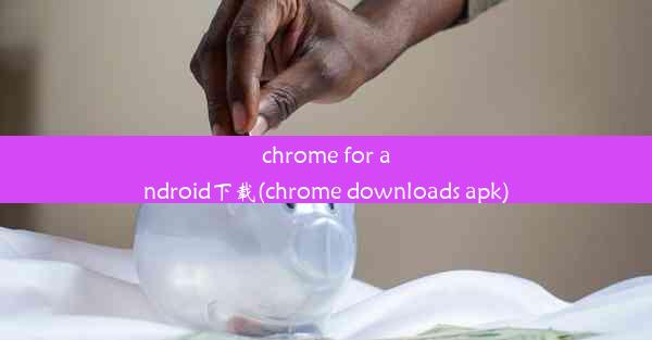 chrome for android下载(chrome downloads apk)