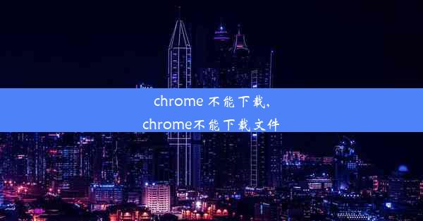 chrome 不能下载,chrome不能下载文件