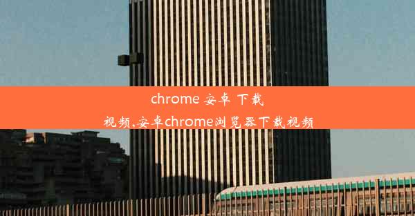 chrome 安卓 下载视频,安卓chrome浏览器下载视频