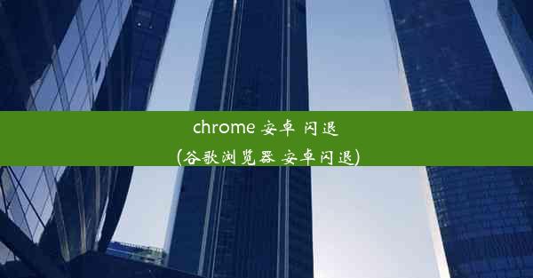 chrome 安卓 闪退(谷歌浏览器 安卓闪退)