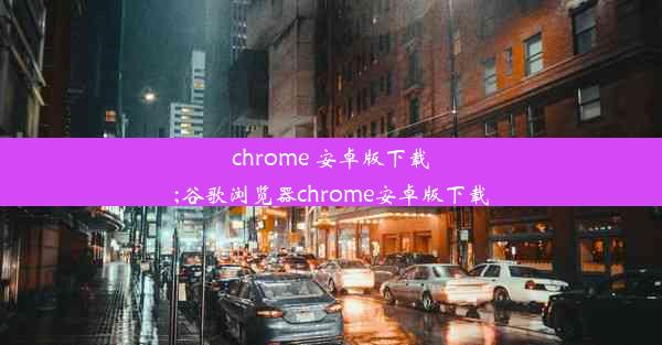 chrome 安卓版下载;谷歌浏览器chrome安卓版下载