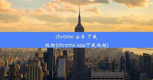 chrome 安卓 下载视频(chrome app下载视频)