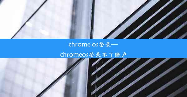 chrome os登录—chromeos登录不了账户