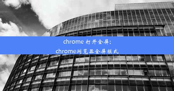 chrome 打开全屏;chrome浏览器全屏模式