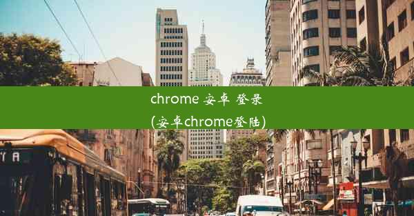 chrome 安卓 登录(安卓chrome登陆)