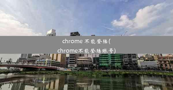 chrome 不能登陆(chrome不能登陆账号)