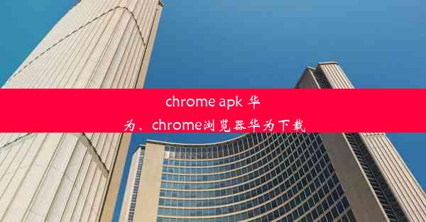 chrome apk 华为、chrome浏览器华为下载