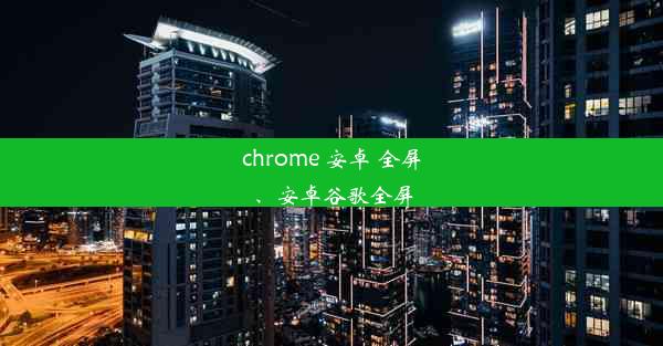 chrome 安卓 全屏、安卓谷歌全屏