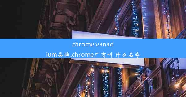 chrome vanadium品牌,chrome厂商叫 什么名字