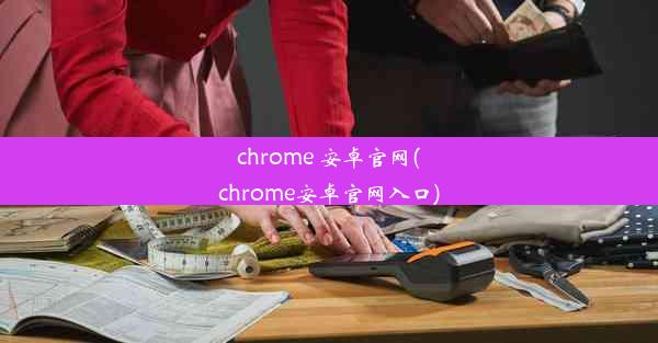 chrome 安卓官网(chrome安卓官网入口)