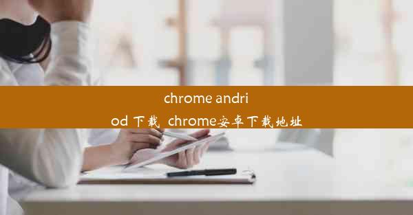 chrome andriod 下载_chrome安卓下载地址