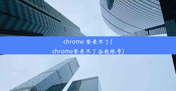 chrome 登录不了(chrome登录不了谷歌账号)