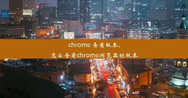 chrome 查看版本,怎么查看chrome浏览器的版本