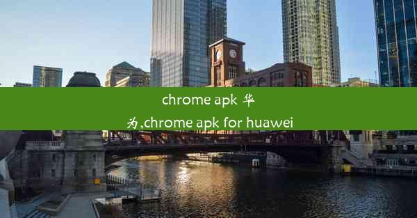 chrome apk 华为,chrome apk for huawei