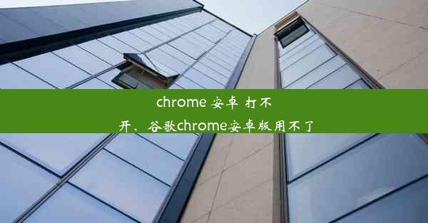 chrome 安卓 打不开、谷歌chrome安卓版用不了