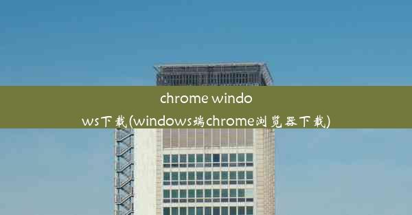 chrome windows下载(windows端chrome浏览器下载)