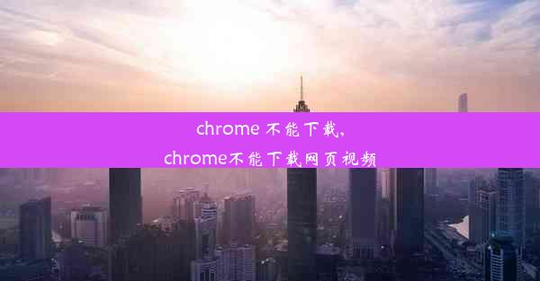 chrome 不能下载,chrome不能下载网页视频