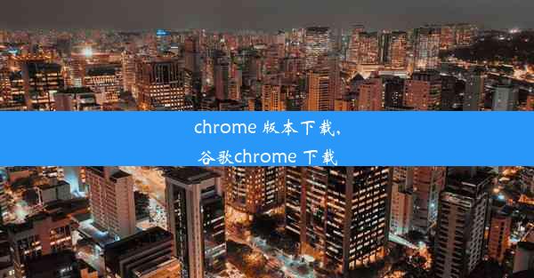 chrome 版本下载,谷歌chrome 下载