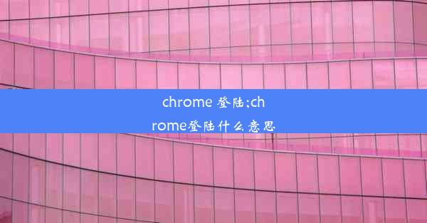 chrome 登陆;chrome登陆什么意思