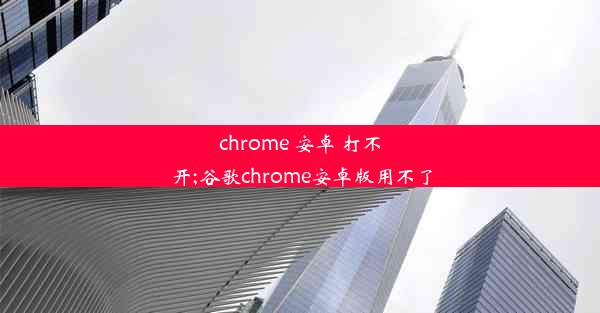 chrome 安卓 打不开;谷歌chrome安卓版用不了