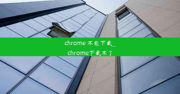 chrome 不能下载_chrome下载不了