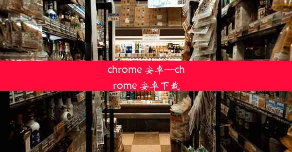 chrome 安卓—chrome 安卓下载