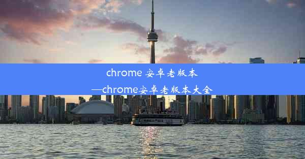 chrome 安卓老版本—chrome安卓老版本大全