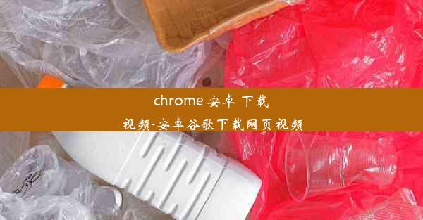 chrome 安卓 下载视频-安卓谷歌下载网页视频