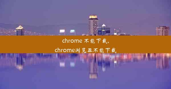 chrome 不能下载,chrome浏览器不能下载