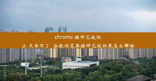 chrome 插件已被阻止 点击不了_谷歌浏览器插件已被拦截怎么解除