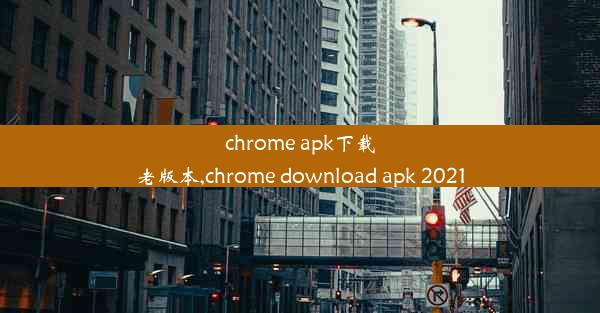 chrome apk下载老版本,chrome download apk 2021