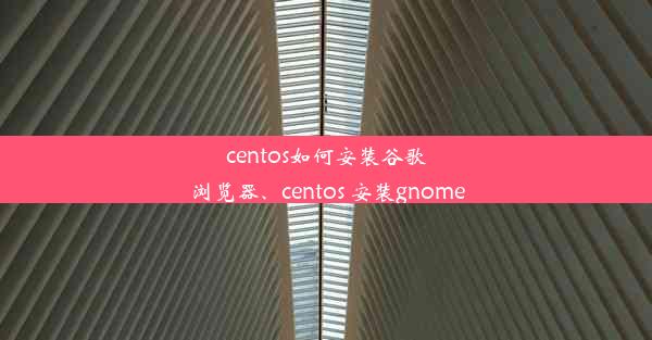 centos如何安装谷歌浏览器、centos 安装gnome