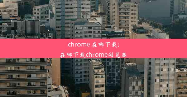 chrome 在哪下载;在哪下载chrome浏览器