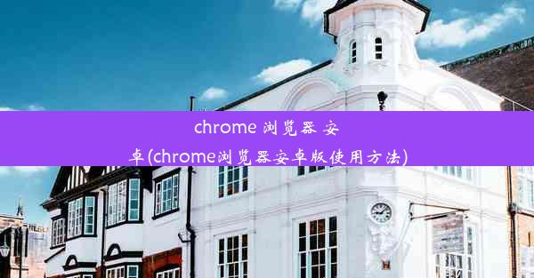 chrome 浏览器 安卓(chrome浏览器安卓版使用方法)