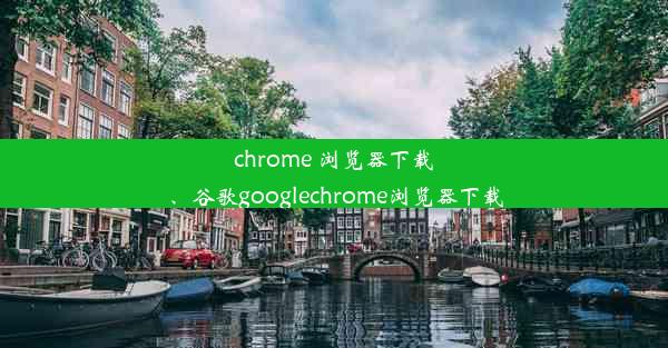 chrome 浏览器下载、谷歌googlechrome浏览器下载