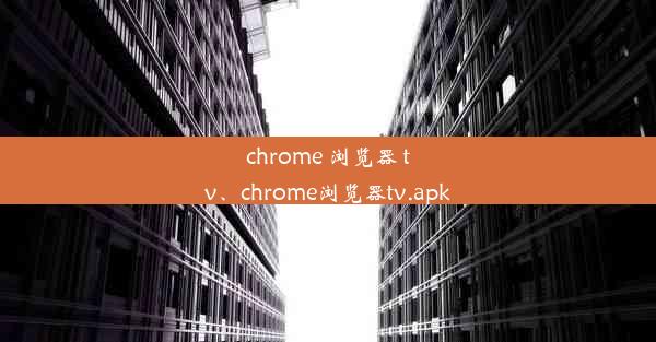 chrome 浏览器 tv、chrome浏览器tv.apk